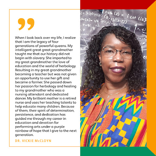 Vickie McCloyn: “When I look back over my life, I realize that I am the legacy of four generations of powerful queens. My intelligent great great grandmother taught me that our history did not begin with slavery. She imparted to my great grandmother the love of education and the world of herbology. Resulting in my great grandmother becoming a teacher but was not given an opportunity to use her gift and became a farmer. She passed down her passion for herbology and healing to my grandmother who was a nursing attendant and dedicated dancer. My brilliant mother is a retired nurse and uses her teaching talents to help educate many children. Because of them, their spirit of determination, persistence, and dedication has guided me through my career in education and devotion for performing arts under a purple rainbow of hope that I give to the next generation.”